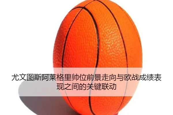 尤文图斯阿莱格里帅位前景走向与欧战成绩表现之间的关键联动