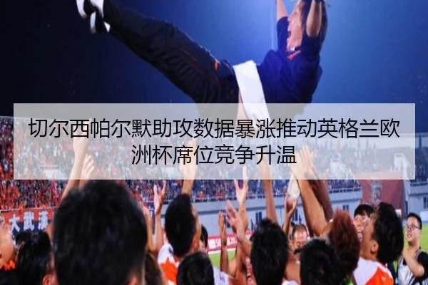 切尔西帕尔默助攻数据暴涨推动英格兰欧洲杯席位竞争升温