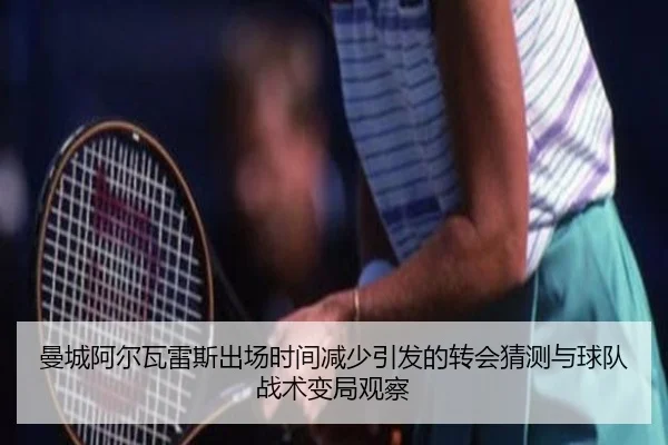 曼城阿尔瓦雷斯出场时间减少引发的转会猜测与球队战术变局观察